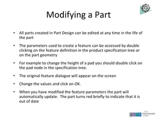 Modifying a Part
• All parts created in Part Design can be edited at any time in the life of
the part
• The parameters used to create a feature can be accessed by double
clicking on the feature definition in the product specification tree or
on the part geometry
• For example to change the height of a pad you should double click on
the pad node in the specification tree.
• The original feature dialogue will appear on the screen
• Change the values and click on OK.
• When you have modified the feature parameters the part will
automatically update. The part turns red briefly to indicate that it is
out of date
Lecture 1
•19
 