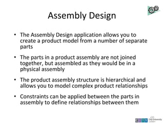 Assembly Design
• The Assembly Design application allows you to
create a product model from a number of separate
parts
• The parts in a product assembly are not joined
together, but assembled as they would be in a
physical assembly
• The product assembly structure is hierarchical and
allows you to model complex product relationships
• Constraints can be applied between the parts in
assembly to define relationships between them
Lecture 2
•20
 