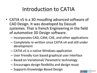 Introduction to CATIA
• CATIA v5 is a 3D moudling advanced software of
CAD Design. It was developed by Dassult
systemes. That is french Engineering in the field
of automotive 3D Design software.
– Incorporates CAD, CAM, CAE, and other applications
– Completely re-written since CATIA v4 and still under
development
– CATIA v5 is a native Windows application
– User friendly icon based graphical user interface
– Based on Variational/ Parametric technology
– Encourages design flexibility and design reuse
– Supports Knowledge Based Design
Lecture 1
•3
 