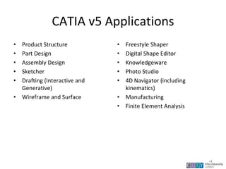 CATIA v5 Applications
• Product Structure
• Part Design
• Assembly Design
• Sketcher
• Drafting (Interactive and
Generative)
• Wireframe and Surface
• Freestyle Shaper
• Digital Shape Editor
• Knowledgeware
• Photo Studio
• 4D Navigator (including
kinematics)
• Manufacturing
• Finite Element Analysis
Lecture 1
•4
 
