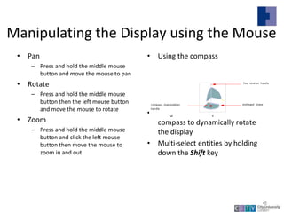 Manipulating the Display using the Mouse
• Pan
– Press and hold the middle mouse
button and move the mouse to pan
• Rotate
– Press and hold the middle mouse
button then the left mouse button
and move the mouse to rotate
• Zoom
– Press and hold the middle mouse
button and click the left mouse
button then move the mouse to
zoom in and out
• Using the compass
• Drag the axes or planes of the
compass to dynamically rotate
the display
• Multi-select entities by holding
down the Shift key
Lecture 1
•8
 