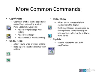 More Common Commands
• Copy/ Paste
– Geometry entities can be copied and
pasted from one part to another.
– Paste Special allows you to:
• Paste a complete copy with
history
• Paste a linked copy
• Paste the result without linking
• Undo/ Redo
– Allows you to undo previous actions
– Redo repeats an action that has been
undone
• Hide/ Show
– Allows you to temporarily hide
entities from the display
– Hidden entities can be recovered by
clicking on the “Swap visible space”
icon, and then selecting the entity to
make visible
• Update
– Used to update the part after
modification
Lecture 1
•9
 