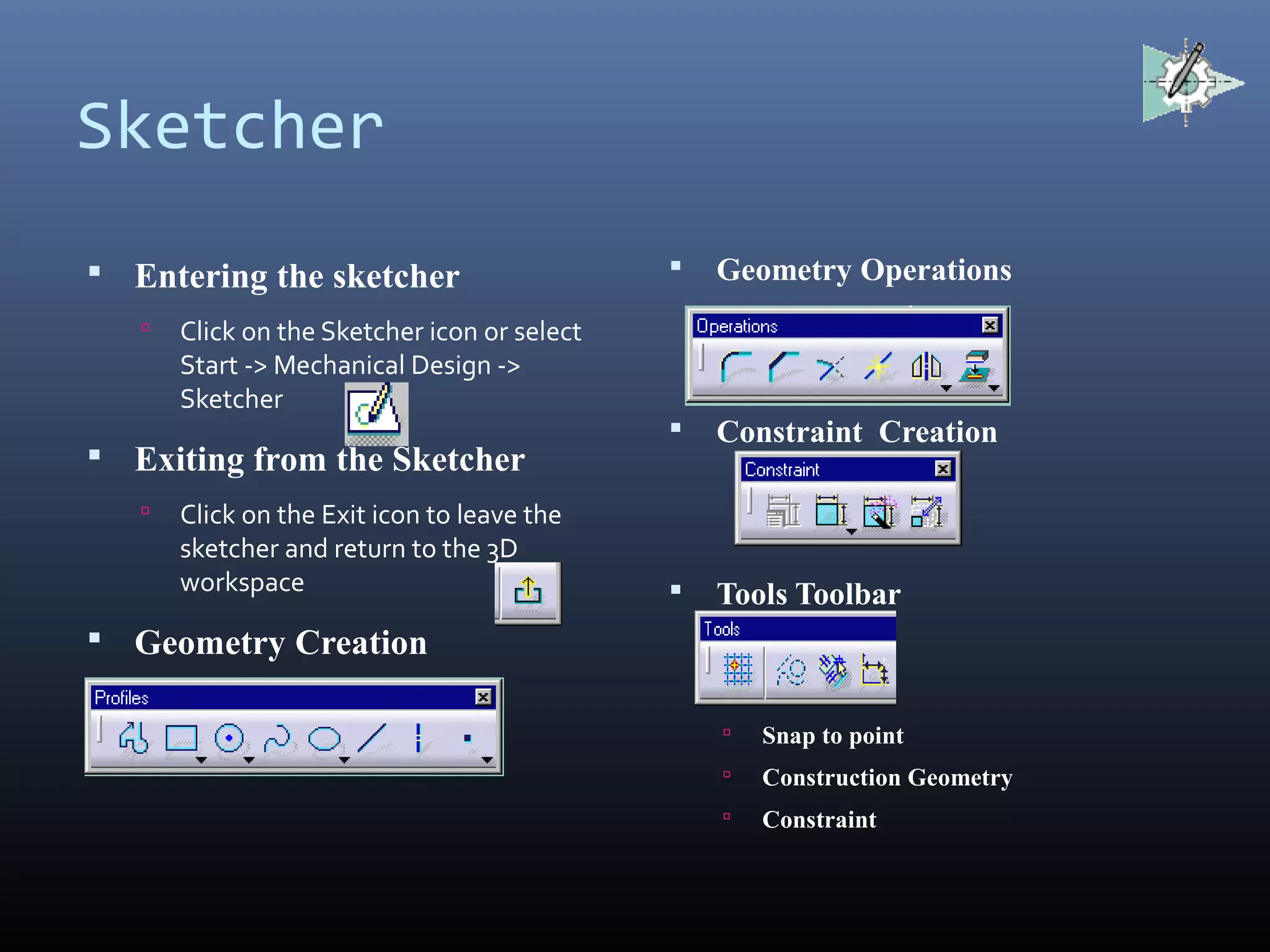 Sketcher
 Entering the sketcher
 Click on the Sketcher icon or select
Start -> Mechanical Design ->
Sketcher
 Exiting from the Sketcher
 Click on the Exit icon to leave the
sketcher and return to the 3D
workspace
 Geometry Creation
 Geometry Operations
 Constraint Creation
 Tools Toolbar
 Snap to point
 Construction Geometry
 Constraint
 