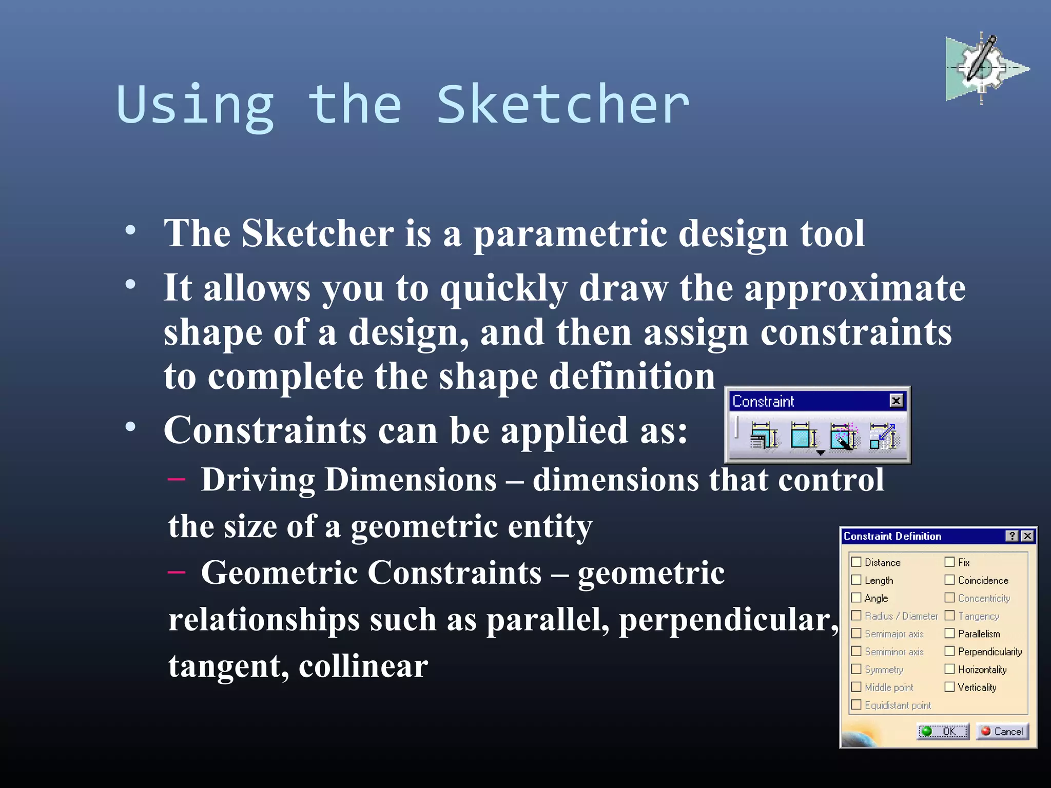 Using the Sketcher
• The Sketcher is a parametric design tool
• It allows you to quickly draw the approximate
shape of a design, and then assign constraints
to complete the shape definition
• Constraints can be applied as:
– Driving Dimensions – dimensions that control
the size of a geometric entity
– Geometric Constraints – geometric
relationships such as parallel, perpendicular,
tangent, collinear
 