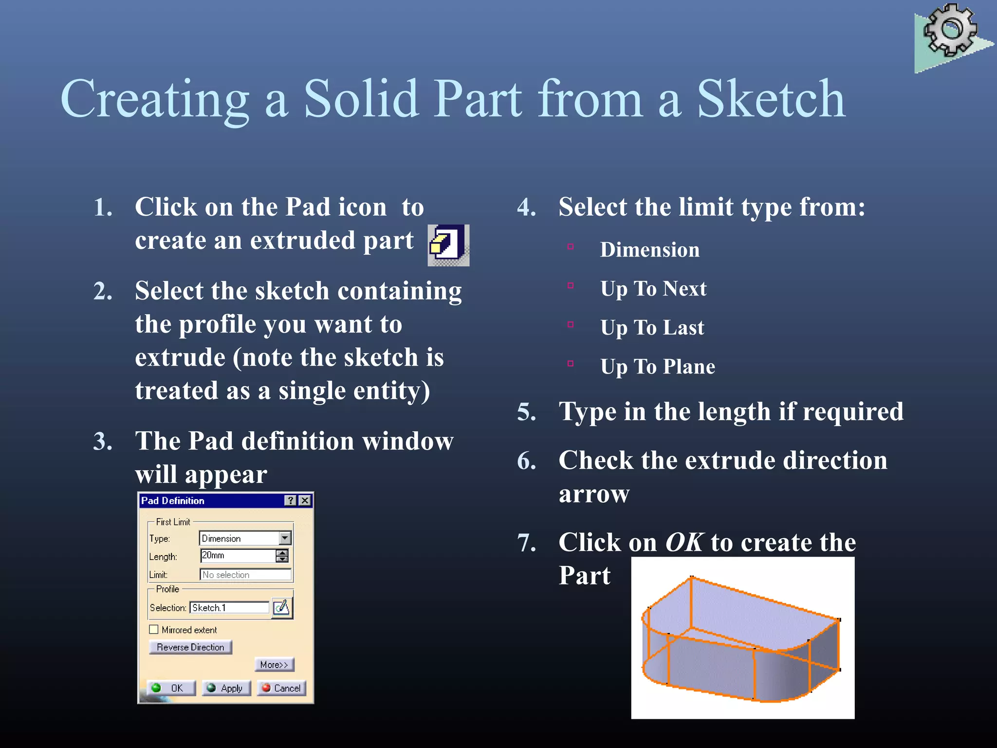 Creating a Solid Part from a Sketch
1. Click on the Pad icon to
create an extruded part
2. Select the sketch containing
the profile you want to
extrude (note the sketch is
treated as a single entity)
3. The Pad definition window
will appear
4. Select the limit type from:
 Dimension
 Up To Next
 Up To Last
 Up To Plane
5. Type in the length if required
6. Check the extrude direction
arrow
7. Click on OK to create the
Part
 