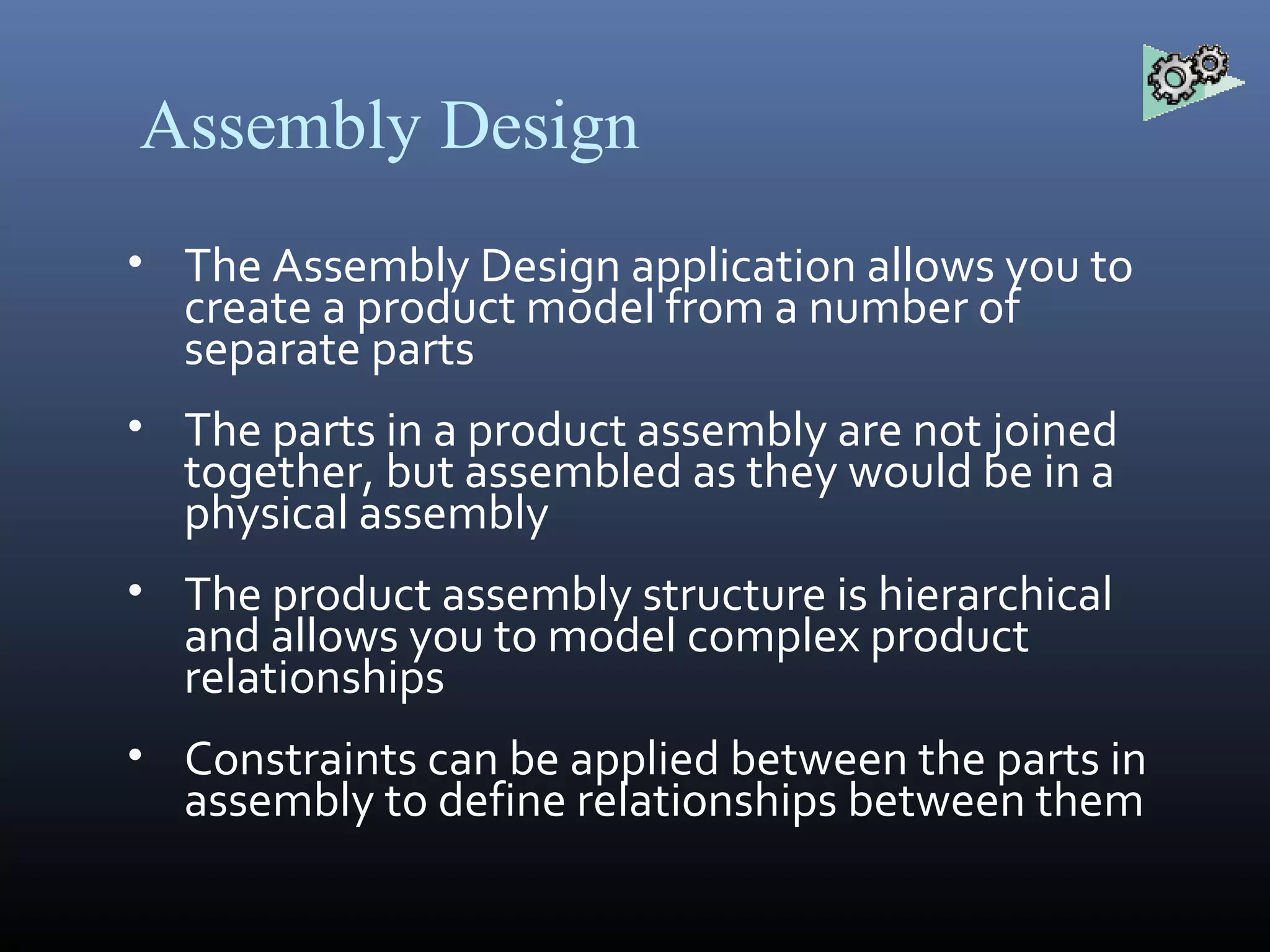 Assembly Design
• The Assembly Design application allows you to
create a product model from a number of
separate parts
• The parts in a product assembly are not joined
together, but assembled as they would be in a
physical assembly
• The product assembly structure is hierarchical
and allows you to model complex product
relationships
• Constraints can be applied between the parts in
assembly to define relationships between them
 