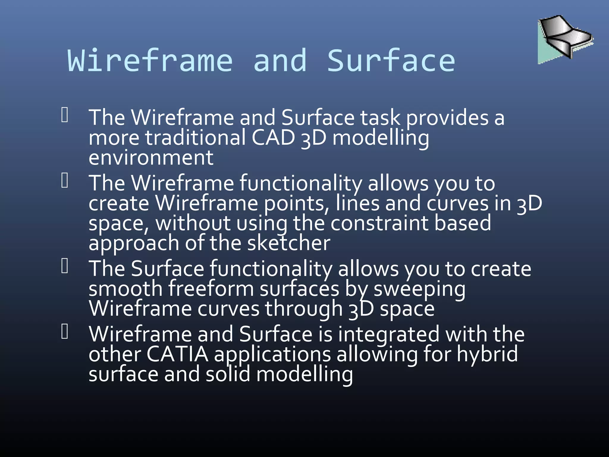 Wireframe and Surface
 The Wireframe and Surface task provides a
more traditional CAD 3D modelling
environment
 The Wireframe functionality allows you to
create Wireframe points, lines and curves in 3D
space, without using the constraint based
approach of the sketcher
 The Surface functionality allows you to create
smooth freeform surfaces by sweeping
Wireframe curves through 3D space
 Wireframe and Surface is integrated with the
other CATIA applications allowing for hybrid
surface and solid modelling
 