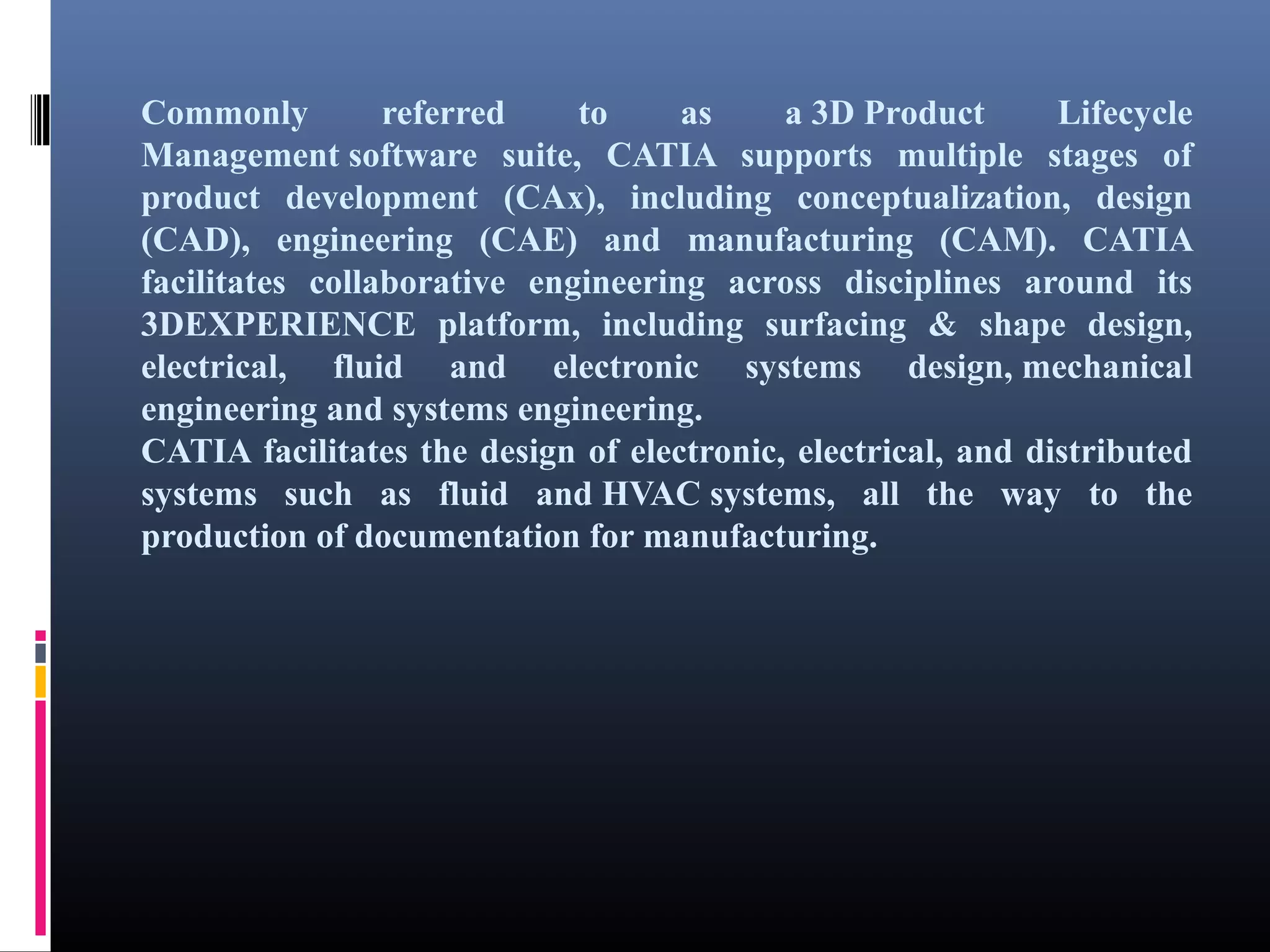 Commonly referred to as a 3D Product Lifecycle
Management software suite, CATIA supports multiple stages of
product development (CAx), including conceptualization, design
(CAD), engineering (CAE) and manufacturing (CAM). CATIA
facilitates collaborative engineering across disciplines around its
3DEXPERIENCE platform, including surfacing & shape design,
electrical, fluid and electronic systems design, mechanical
engineering and systems engineering.
CATIA facilitates the design of electronic, electrical, and distributed
systems such as fluid and HVAC systems, all the way to the
production of documentation for manufacturing.
 