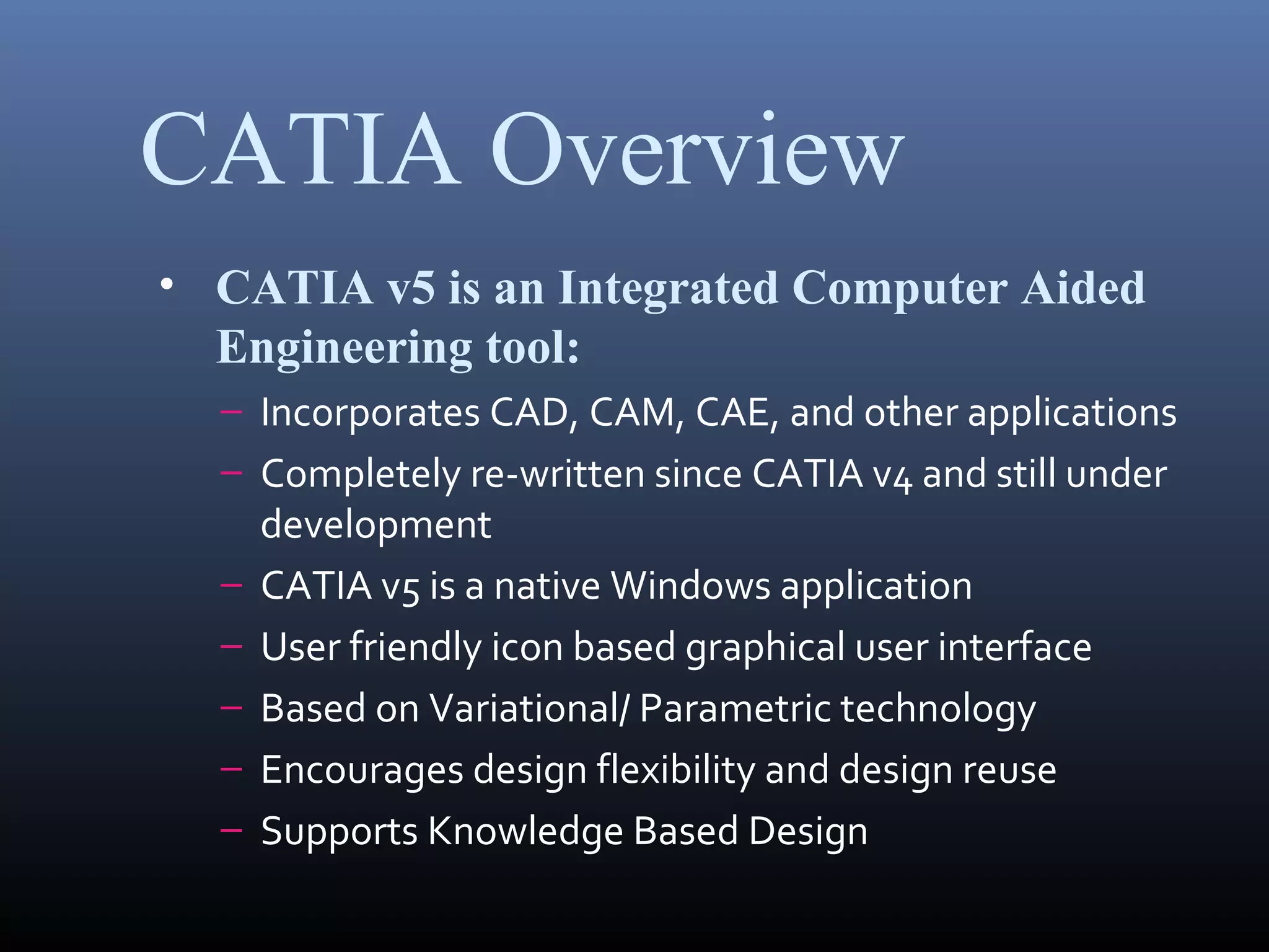 CATIA Overview
• CATIA v5 is an Integrated Computer Aided
Engineering tool:
– Incorporates CAD, CAM, CAE, and other applications
– Completely re-written since CATIA v4 and still under
development
– CATIA v5 is a native Windows application
– User friendly icon based graphical user interface
– Based on Variational/ Parametric technology
– Encourages design flexibility and design reuse
– Supports Knowledge Based Design
 