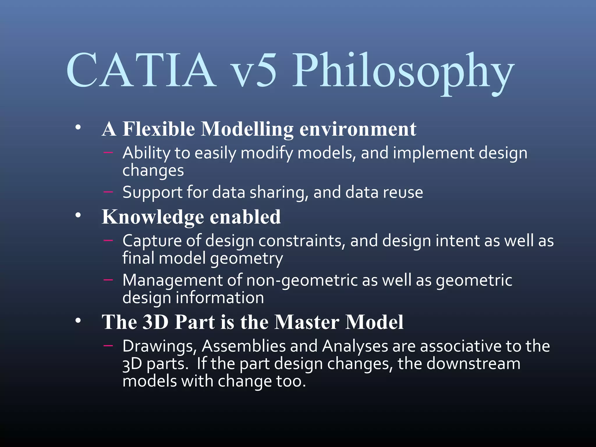 CATIA v5 Philosophy
• A Flexible Modelling environment
– Ability to easily modify models, and implement design
changes
– Support for data sharing, and data reuse
• Knowledge enabled
– Capture of design constraints, and design intent as well as
final model geometry
– Management of non-geometric as well as geometric
design information
• The 3D Part is the Master Model
– Drawings, Assemblies and Analyses are associative to the
3D parts. If the part design changes, the downstream
models with change too.
 