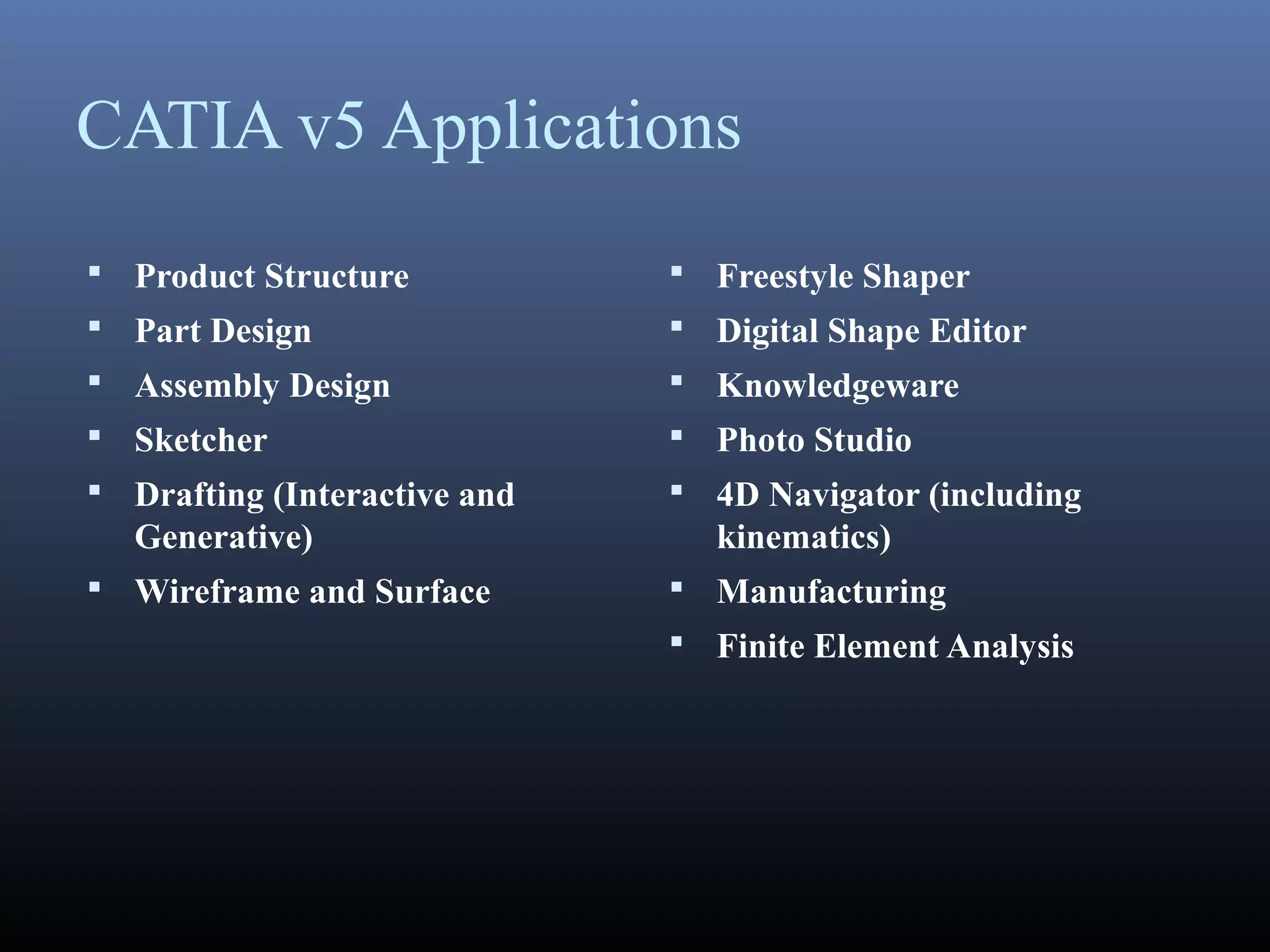 CATIA v5 Applications
 Product Structure
 Part Design
 Assembly Design
 Sketcher
 Drafting (Interactive and
Generative)
 Wireframe and Surface
 Freestyle Shaper
 Digital Shape Editor
 Knowledgeware
 Photo Studio
 4D Navigator (including
kinematics)
 Manufacturing
 Finite Element Analysis
 