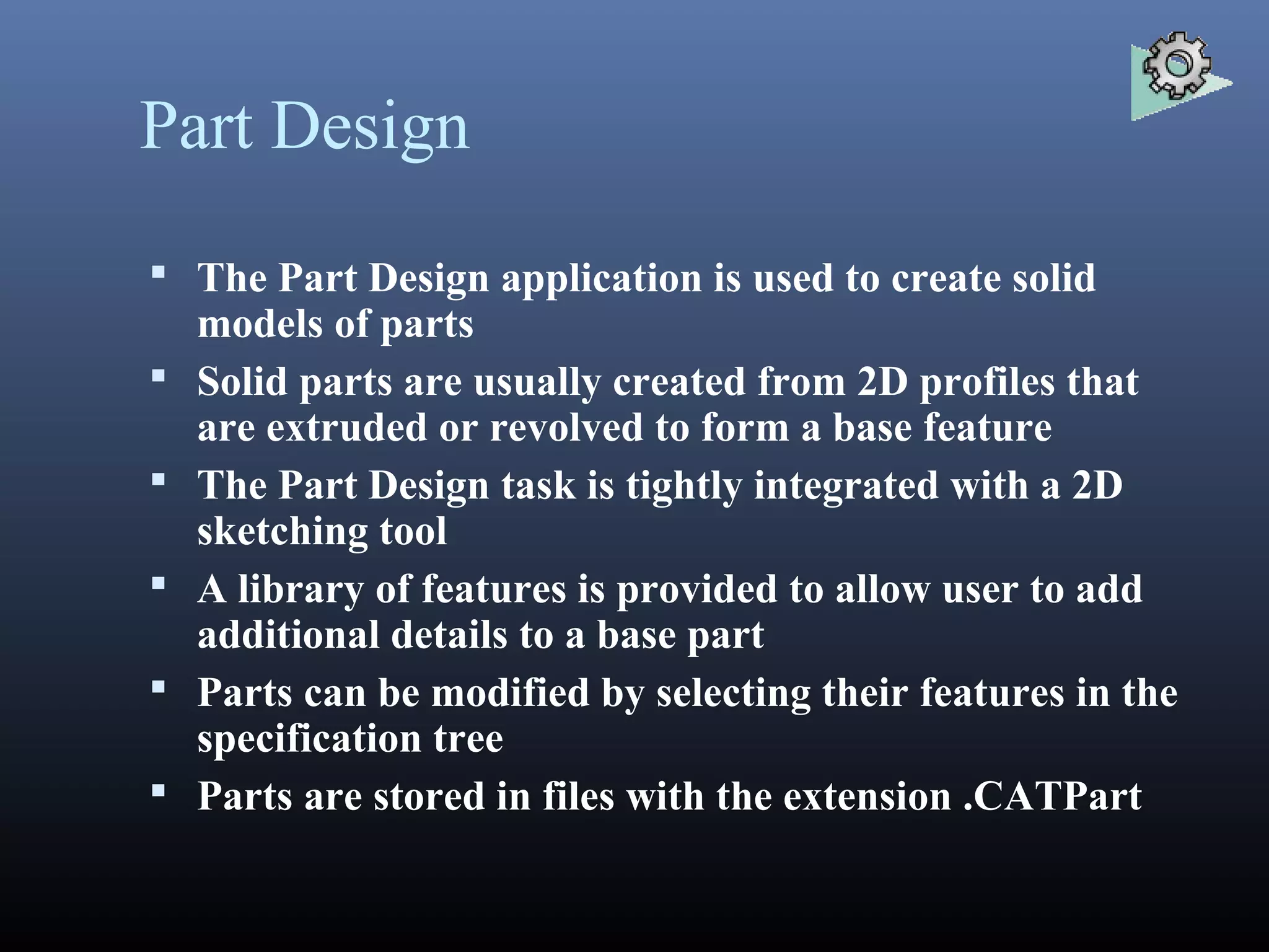 Part Design
 The Part Design application is used to create solid
models of parts
 Solid parts are usually created from 2D profiles that
are extruded or revolved to form a base feature
 The Part Design task is tightly integrated with a 2D
sketching tool
 A library of features is provided to allow user to add
additional details to a base part
 Parts can be modified by selecting their features in the
specification tree
 Parts are stored in files with the extension .CATPart
 