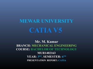 MEWAR UNIVERSITY
CATIA V5
Mr. M. Kumar
BRANCH: MECHANICAL ENGINEERING
COURSE: BACHELOR OF TECHNOLOGY
MUR1402163
YEAR: 3RD
, SEMESTER: 6TH
PRESENTATION REPORT: CATIA
 