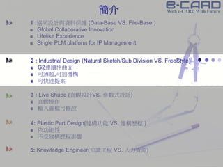 Confidential Information
1 :協同設計與資料保護 (Data-Base VS. File-Base )
Global Collaborative Innovation
Lifelike Experience
Single PLM platform for IP Management
2 : Industrial Design (Natural Sketch/Sub Division VS. FreeStyle)
G2連續性曲面
可薄殼,可加機構
可快速提案
3 : Live Shape (直觀設計VS. 參數式設計)
直觀操作
輸入圖檔可修改
4: Plastic Part Design(建構功能 VS. 建構歷程 )
依功能性
不受建構歷程影響
5: Knowledge Engineer(知識工程 VS. 人力資源)
簡介
 