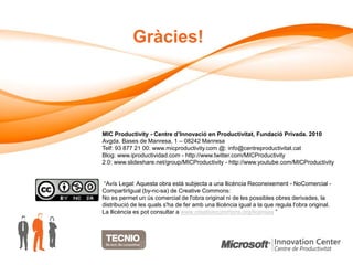 Gràcies!




MIC Productivity - Centre d’Innovació en Productivitat, Fundació Privada. 2010
Avgda. Bases de Manresa, 1 – 08242 Manresa
Telf: 93 877 21 00. www.micproductivity.com @: info@centreproductivitat.cat
Blog: www.iproductividad.com - http://www.twitter.com/MICProductivity
2.0: www.slideshare.net/group/MICProductivity - http://www.youtube.com/MICProductivity


 “Avís Legal: Aquesta obra està subjecta a una llicència Reconeixement - NoComercial -
CompartirIgual (by-nc-sa) de Creative Commons:
No es permet un ús comercial de l'obra original ni de les possibles obres derivades, la
distribució de les quals s'ha de fer amb una llicència igual a la que regula l'obra original.
La llicència es pot consultar a www.creativecommons.org/licenses ”
 