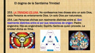 El dogma de la Santísima Trinidad
253. LA TRINIDAD ES UNA. No confesamos tres dioses sino un solo Dios,
cada Persona es enteramente Dios. Un solo Dios por naturaleza.
254. Las Personas divinas son realmente distintas entre sí. Son
realmente distintos entre sí por sus relaciones de origen: Padre-
engendra; Hijo-es engendrado; Espíritu Santo-es quien procede. La
Unidad divina es Trina.
 