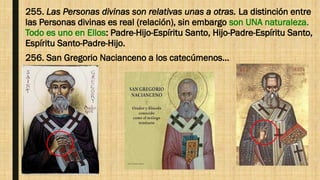 255. Las Personas divinas son relativas unas a otras. La distinción entre
las Personas divinas es real (relación), sin embargo son UNA naturaleza.
Todo es uno en Ellos: Padre-Hijo-Espíritu Santo, Hijo-Padre-Espíritu Santo,
Espíritu Santo-Padre-Hijo.
256. San Gregorio Nacianceno a los catecúmenos…
 