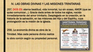 IV. LAS OBRAS DIVINAS Y LAS MISIONES TRINITARIAS
257. DIOS ES: eterna beatitud, vida inmortal, luz sin ocaso, AMOR (que se
quiso comunicar…). Gracia dada antes de todos los siglos, nacido
inmediatamente del amor trinitario. Desplegado en la creación, en la
historia de la salvación, en las misiones del Hijo y del Espíritu, cuya
prolongación es la misión de la Iglesia.
258. La economía divina es obra de la
Trinidad. Mas cada persona divina realiza
la obra común según su propiedad personal.
 