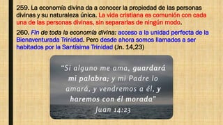 259. La economía divina da a conocer la propiedad de las personas
divinas y su naturaleza única. La vida cristiana es comunión con cada
una de las personas divinas, sin separarlas de ningún modo.
260. Fin de toda la economía divina: acceso a la unidad perfecta de la
Bienaventurada Trinidad. Pero desde ahora somos llamados a ser
habitados por la Santísima Trinidad (Jn. 14,23)
 