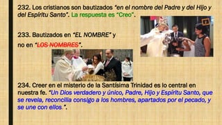 232. Los cristianos son bautizados “en el nombre del Padre y del Hijo y
del Espíritu Santo”. La respuesta es “Creo”.
233. Bautizados en “EL NOMBRE” y
no en “LOS NOMBRES”.
234. Creer en el misterio de la Santísima Trinidad es lo central en
nuestra fe. “Un Dios verdadero y único, Padre, Hijo y Espíritu Santo, que
se revela, reconcilia consigo a los hombres, apartados por el pecado, y
se une con ellos.”.
 