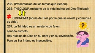 235. (Presentación de los temas que vienen).
236. THEOLOGIA (misterio de la vida intima del Dios-Trinidad)
OIKONOMIA (obras de Dios por la que se revela y comunica
su vida).
237. La Trinidad es un misterio de fe en
sentido estricto.
Hay huellas de Dios en su obra y en su revelación.
Pero su Ser íntimo es inaccesible.
 