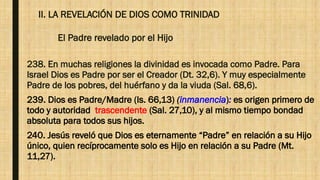 II. LA REVELACIÓN DE DIOS COMO TRINIDAD
El Padre revelado por el Hijo
238. En muchas religiones la divinidad es invocada como Padre. Para
Israel Dios es Padre por ser el Creador (Dt. 32,6). Y muy especialmente
Padre de los pobres, del huérfano y da la viuda (Sal. 68,6).
239. Dios es Padre/Madre (Is. 66,13) (inmanencia): es origen primero de
todo y autoridad trascendente (Sal. 27,10), y al mismo tiempo bondad
absoluta para todos sus hijos.
240. Jesús reveló que Dios es eternamente “Padre” en relación a su Hijo
único, quien recíprocamente solo es Hijo en relación a su Padre (Mt.
11,27).
 