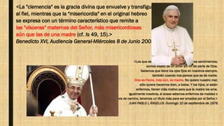 <La "clemencia" es la gracia divina que envuelve y transfigura
al fiel, mientras que la "misericordia" en el original hebreo
se expresa con un término característico que remite a
las "vísceras" maternas del Señor, más misericordiosas
aún que las de una madre (cf. Is 49, 15).>
Benedicto XVI, Audiencia General-Miércoles 8 de Junio 2005.
<Los que estamos aquí tenemos los mismos sentimientos;
somos objeto de un amor sin fin de parte de Dios.
Sabemos que tiene los ojos fijos en nosotros siempre,
también cuando nos parece que es de noche.
Dios es Padre, más aún, es madre. No quiere nuestro mal;
sólo quiere hacernos bien, a todos. Y los hijos, si están
enfermos, tienen más motivo para que la madre los ame.
Igualmente nosotros, si acaso estamos enfermos de maldad o
fuera de camino, tenemos un título más para ser amados por el Señor.>
JUAN PABLO I, ÁNGELUS- Domingo 10 de septiembre de 1978.
 