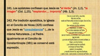 241. Los apóstoles confiesan que Jesús es “el Verbo” (Jn. 1,1), “la
Imagen” (Col. 1,15), “resplandor…. Impronta” (Hb. 1,3).
242. Por tradición apostólica, la Iglesia
en el Concilio de Nicea (325) confiesa
que Jesús es “consubstancial” (…de la
misma Naturaleza…) al Padre.
Igualmente en el Concilio de
Constantinopla (381) se conservó está
expresión.
 