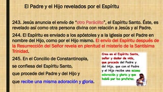 El Padre y el Hijo revelados por el Espíritu
243. Jesús anuncia el envío de “otro Paráclito”, el Espíritu Santo. Éste, es
revelado así como otra persona divina con relación a Jesús y al Padre.
244. El Espíritu es enviado a los apóstoles y a la Iglesia por el Padre en
nombre del Hijo, como por el Hijo mismo. El envío del Espíritu después de
la Resurrección del Señor revela en plenitud el misterio de la Santísima
Trinidad.
245. En el Concilio de Constantinopla,
se confiesa del Espíritu Santo,
que procede del Padre y del Hijo y
que recibe una misma adoración y gloria.
 