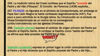 246. La tradición latina del Credo confiesa que el Espíritu “procede del
Padre y del Hijo (Filioque)”. El Concilio de Florencia (1438) explicita…
247. FILIOQUE: no figuraba en el símbolo de Constantinopla, sin embargo el
Papa San León Magno la había confesado dogmáticamente (447). Fue
poco a poco admitida en la liturgia latina. Su introducción en el símbolo de
Nicea-Constantinopla es un motivo de no convergencia
(unión/coincidencia) con las Iglesias Ortodoxas.
248. Tradición oriental: expresa el carácter de origen primero del Padre por
relación al Espíritu Santo. Al confesar al Espíritu como “salido del Padre”,
se afirma que éste procede del Padre por el Hijo.
Tradición occidental: expresa en primer lugar la unión consubstancial entre
el Padre y el Hijo diciendo que el Espíritu procede del Padre y del Hijo….
 