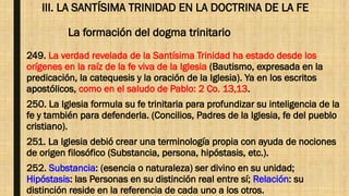 III. LA SANTÍSIMA TRINIDAD EN LA DOCTRINA DE LA FE
La formación del dogma trinitario
249. La verdad revelada de la Santísima Trinidad ha estado desde los
orígenes en la raíz de la fe viva de la Iglesia (Bautismo, expresada en la
predicación, la catequesis y la oración de la Iglesia). Ya en los escritos
apostólicos, como en el saludo de Pablo: 2 Co. 13,13.
250. La Iglesia formula su fe trinitaria para profundizar su inteligencia de la
fe y también para defenderla. (Concilios, Padres de la Iglesia, fe del pueblo
cristiano).
251. La Iglesia debió crear una terminología propia con ayuda de nociones
de origen filosófico (Substancia, persona, hipóstasis, etc.).
252. Substancia: (esencia o naturaleza) ser divino en su unidad;
Hipóstasis: las Personas en su distinción real entre sí; Relación: su
distinción reside en la referencia de cada uno a los otros.
 