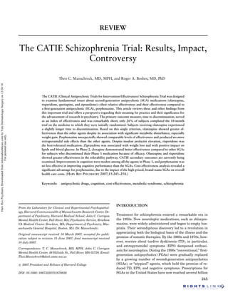 REVIEW
The CATIE Schizophrenia Trial: Results, Impact,
Controversy
Theo C. Manschreck, MD, MPH, and Roger A. Boshes, MD, PhD
The CATIE (Clinical Antipsychotic Trials for Intervention Effectiveness) Schizophrenia Trial was designed
to examine fundamental issues about second-generation antipsychotic (SGA) medications (olanzapine,
risperidone, quetiapine, and ziprasidone)—their relative effectiveness and their effectiveness compared to
a ﬁrst-generation antipsychotic (FGA), perphenazine. This article reviews these and other ﬁndings from
this important trial and offers a perspective regarding their meaning for practice and their signiﬁcance for
the advancement of research in psychiatry. The primary outcome measure, time to discontinuation, served
as an index of effectiveness and was remarkably short; only 26% of subjects completed the 18-month
trial on the medicine to which they were initially randomized. Subjects receiving olanzapine experienced
a slightly longer time to discontinuation. Based on this single criterion, olanzapine showed greater ef-
fectiveness than the other agents despite its association with signiﬁcant metabolic disturbance, especially
weight gain. Perphenazine unexpectedly showed comparable levels of effectiveness and produced no more
extrapyramidal side effects than the other agents. Despite modest prolactin elevation, risperidone was
the best-tolerated medication. Ziprasidone was associated with weight loss and with positive impact on
lipids and blood glucose. In Phase 2, clozapine demonstrated better effectiveness compared to other SGAs
for subjects who discontinued their Phase 1 medication because of efﬁcacy. Olanzapine and risperidone
showed greater effectiveness in the tolerability pathway. CATIE secondary outcomes are currently being
examined. Improvements in cognition were modest among all the agents in Phase 1, and perphenazine was
no less effective in improving cognitive performance than the SGAs. Cost-effectiveness analysis revealed a
signiﬁcant advantage for perphenazine, due to the impact of the high-priced, brand-name SGAs on overall
health care costs. (HARV REV PSYCHIATRY 2007;15:245–258.)
Keywords: antipsychotic drugs, cognition, cost-effectiveness, metabolic syndrome, schizophrenia
From the Laboratory for Clinical and Experimental Psychopathol-
ogy, Harvard Commonwealth of Massachusetts Research Center, De-
partment of Psychiatry, Harvard Medical School; John C. Corrigan
Mental Health Center, Fall River, MA; Psychiatric Service, Brockton
VA Medical Center, Brockton, MA; Department of Psychiatry, Mas-
sachusetts General Hospital, Boston, MA (Dr. Manschreck).
Original manuscript received 16 March 2007, accepted for publi-
cation subject to revision 15 June 2007; ﬁnal manuscript received
18 July 2007.
Correspondence: T. C. Manschreck, MD, MPH, John C. Corrigan
Mental Health Center, 49 Hillside St., Fall River, MA 02720. Email:
Theo.Manschreck@dmh.state.ma.us
c 2007 President and Fellows of Harvard College
DOI: 10.1080/10673220701679838
INTRODUCTION
Treatment for schizophrenia entered a remarkable era in
the 1950s. New neuroleptic medications, such as chlorpro-
mazine, were widely administered and began to empty hos-
pitals. Their serendipitous discovery led to a revolution in
appreciating both the biological basis of the illness and the
promise of somatic therapies. By the 1960s and 1970s, how-
ever, worries about tardive dyskinesia (TD), in particular,
and extrapyramidal symptoms (EPS) dampened enthusi-
asm for neuroleptics. During the 1990s “conventional,” ﬁrst-
generation antipsychotics (FGAs) were gradually replaced
by a growing number of second-generation antipsychotics
(SGAs), or “atypical” agents, which held the promise of re-
duced TD, EPS, and negative symptoms. Prescriptions for
SGAs in the United States have now reached several billion
245
HarvRevPsychiatryDownloadedfrominformahealthcare.combyYaleDermatologicSurgeryon12/26/14
Forpersonaluseonly.
 