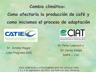 Cambio climático:  Como afectaría la producción de café y  como iniciamos el proceso de adaptación Dr. Jeremy Haggar Líder Programa Café Dr. Peter Laderach y  Dr. Carlos Zelaya DAPA -  CAC XXII SIMPOSIO LATINOAMERICANO DE CAFICULTURA 1, 2 y 3 de Septiembre del 2010, San Pedro de Sula, Honduras. 