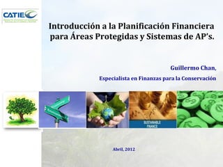 Introducción a la Planificación Financiera
para Áreas Protegidas y Sistemas de AP’s.


                                       Guillermo Chan,
            Especialista en Finanzas para la Conservación




                 Abril, 2012
 