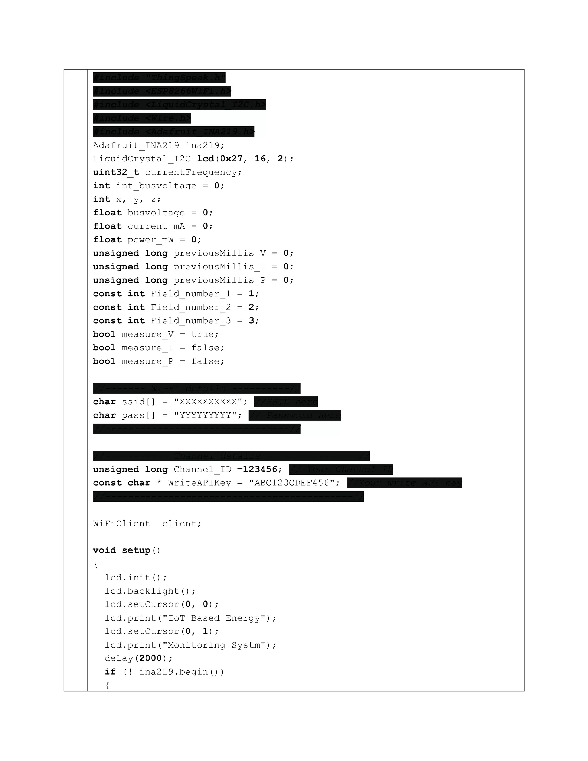 #include "ThingSpeak.h"
#include <ESP8266WiFi.h>
#include <LiquidCrystal_I2C.h>
#include <Wire.h>
#include <Adafruit_INA219.h>
Adafruit_INA219 ina219;
LiquidCrystal_I2C lcd(0x27, 16, 2);
uint32_t currentFrequency;
int int_busvoltage = 0;
int x, y, z;
float busvoltage = 0;
float current_mA = 0;
float power_mW = 0;
unsigned long previousMillis_V = 0;
unsigned long previousMillis_I = 0;
unsigned long previousMillis_P = 0;
const int Field_number_1 = 1;
const int Field_number_2 = 2;
const int Field_number_3 = 3;
bool measure_V = true;
bool measure_I = false;
bool measure_P = false;
//------- WI-FI details ----------//
char ssid[] = "XXXXXXXXXX"; //SSID here
char pass[] = "YYYYYYYYY"; // Password here
//--------------------------------//
//----------- Channel details ----------------//
unsigned long Channel_ID =123456; // Your Channel ID
const char * WriteAPIKey = "ABC123CDEF456"; //Your write API key
//-------------------------------------------//
WiFiClient client;
void setup()
{
lcd.init();
lcd.backlight();
lcd.setCursor(0, 0);
lcd.print("IoT Based Energy");
lcd.setCursor(0, 1);
lcd.print("Monitoring Systm");
delay(2000);
if (! ina219.begin())
{
 