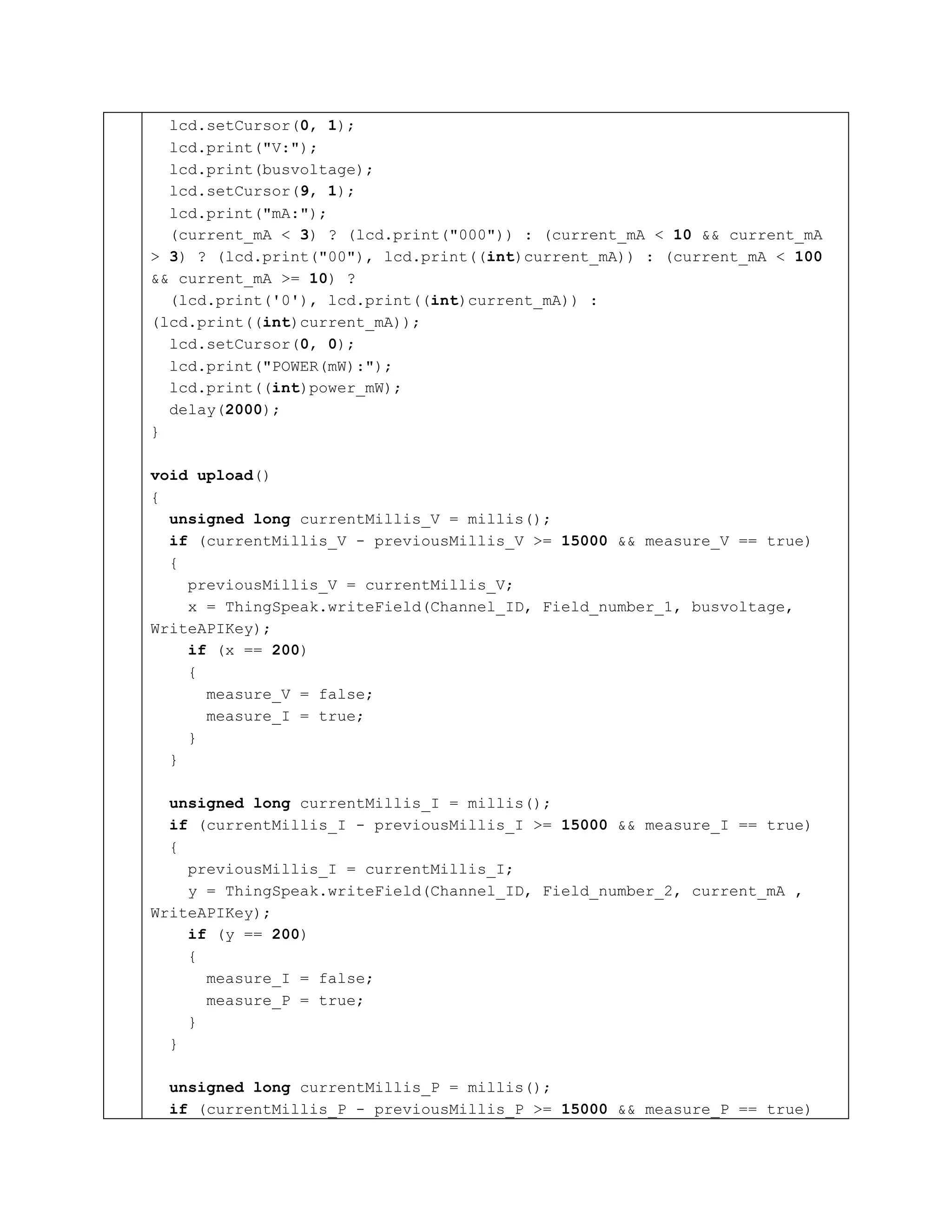 lcd.setCursor(0, 1);
lcd.print("V:");
lcd.print(busvoltage);
lcd.setCursor(9, 1);
lcd.print("mA:");
(current_mA < 3) ? (lcd.print("000")) : (current_mA < 10 && current_mA
> 3) ? (lcd.print("00"), lcd.print((int)current_mA)) : (current_mA < 100
&& current_mA >= 10) ?
(lcd.print('0'), lcd.print((int)current_mA)) :
(lcd.print((int)current_mA));
lcd.setCursor(0, 0);
lcd.print("POWER(mW):");
lcd.print((int)power_mW);
delay(2000);
}
void upload()
{
unsigned long currentMillis_V = millis();
if (currentMillis_V - previousMillis_V >= 15000 && measure_V == true)
{
previousMillis_V = currentMillis_V;
x = ThingSpeak.writeField(Channel_ID, Field_number_1, busvoltage,
WriteAPIKey);
if (x == 200)
{
measure_V = false;
measure_I = true;
}
}
unsigned long currentMillis_I = millis();
if (currentMillis_I - previousMillis_I >= 15000 && measure_I == true)
{
previousMillis_I = currentMillis_I;
y = ThingSpeak.writeField(Channel_ID, Field_number_2, current_mA ,
WriteAPIKey);
if (y == 200)
{
measure_I = false;
measure_P = true;
}
}
unsigned long currentMillis_P = millis();
if (currentMillis_P - previousMillis_P >= 15000 && measure_P == true)
 