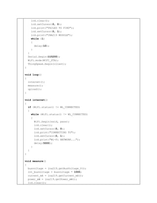 lcd.clear();
lcd.setCursor(0, 0);
lcd.print("FAILED TO FIND");
lcd.setCursor(0, 1);
lcd.print("INA219 MODULE");
while (1)
{
delay(10);
}
}
Serial.begin(115200);
WiFi.mode(WIFI_STA);
ThingSpeak.begin(client);
}
void loop()
{
internet();
measure();
upload();
}
void internet()
{
if (WiFi.status() != WL_CONNECTED)
{
while (WiFi.status() != WL_CONNECTED)
{
WiFi.begin(ssid, pass);
lcd.clear();
lcd.setCursor(0, 0);
lcd.print("CONNECTING TO");
lcd.setCursor(0, 1);
lcd.print("Wi-Fi NETWORK...");
delay(5000);
}
}
}
void measure()
{
busvoltage = ina219.getBusVoltage_V();
int_busvoltage = busvoltage * 1000;
current_mA = ina219.getCurrent_mA();
power_mW = ina219.getPower_mW();
lcd.clear();
 