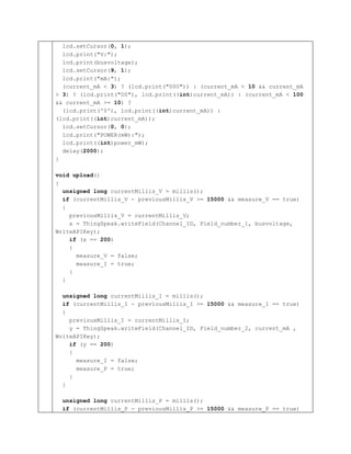 lcd.setCursor(0, 1);
lcd.print("V:");
lcd.print(busvoltage);
lcd.setCursor(9, 1);
lcd.print("mA:");
(current_mA < 3) ? (lcd.print("000")) : (current_mA < 10 && current_mA
> 3) ? (lcd.print("00"), lcd.print((int)current_mA)) : (current_mA < 100
&& current_mA >= 10) ?
(lcd.print('0'), lcd.print((int)current_mA)) :
(lcd.print((int)current_mA));
lcd.setCursor(0, 0);
lcd.print("POWER(mW):");
lcd.print((int)power_mW);
delay(2000);
}
void upload()
{
unsigned long currentMillis_V = millis();
if (currentMillis_V - previousMillis_V >= 15000 && measure_V == true)
{
previousMillis_V = currentMillis_V;
x = ThingSpeak.writeField(Channel_ID, Field_number_1, busvoltage,
WriteAPIKey);
if (x == 200)
{
measure_V = false;
measure_I = true;
}
}
unsigned long currentMillis_I = millis();
if (currentMillis_I - previousMillis_I >= 15000 && measure_I == true)
{
previousMillis_I = currentMillis_I;
y = ThingSpeak.writeField(Channel_ID, Field_number_2, current_mA ,
WriteAPIKey);
if (y == 200)
{
measure_I = false;
measure_P = true;
}
}
unsigned long currentMillis_P = millis();
if (currentMillis_P - previousMillis_P >= 15000 && measure_P == true)
 