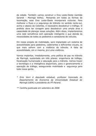 da cidade. Também vamos construir o Eixo Leste-Oeste (sentido
Sarandi - Maringá Velho). Pensando em todas as formas de
locomoção, esse Eixo Leste-Oeste incorporará ciclovias. Para
melhorar o fluxo e a segurança do trânsito no sentido norte-sul,
acima e abaixo da Colombo, é necessário desobstruir o tráfego. O
prefeito deve ter coragem para desobstruir uma ampla área e
capacidade de planejar essas soluções. Além disso, implantaremos
uma rede semafórica com operação inteligente e que atenda às
necessidades de todos os pedestres e condutores de veículos.

Em nosso projeto de mobilidade, será implantado um sistema de
acessibilidade para pedestres, cadeirantes e deficientes visuais, os
que mais sofrem com a violência do trânsito. A falta de
acessibilidade, em si mesma, já é uma violência.

Vamos implantar, imediatamente, uma política de paz no trânsito
de Maringá, sustentada em três pilares: engenharia de tráfego,
fiscalização humanizada e educação para o trânsito. Vamos trazer
a tecnologia e a inteligência disponíveis, para o gerenciamento e
operação de tráfego, assegurando mobilidade e segurança para
toda nossa gente.



* Enio Verri é deputado estadual, professor licenciado do
  Departamento de Economia da Universidade Estadual de
  Maringá (UEM) e presidente do PT-Paraná.

** Cartilha publicada em setembro de 2008
 