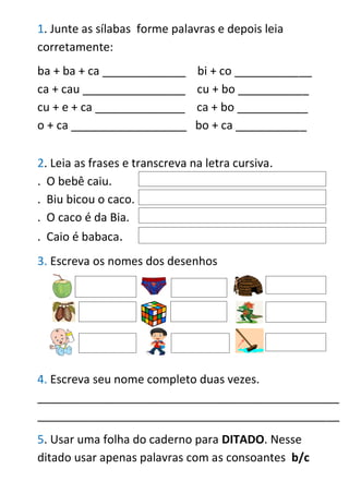 1. Junte as sílabas forme palavras e depois leia
corretamente:
ba + ba + ca _____________ bi + co ____________
ca + cau ________________ cu + bo ___________
cu + e + ca ______________ ca + bo ___________
o + ca __________________ bo + ca ___________
2. Leia as frases e transcreva na letra cursiva.
. O bebê caiu.
. Biu bicou o caco.
. O caco é da Bia.
. Caio é babaca.
3. Escreva os nomes dos desenhos
4. Escreva seu nome completo duas vezes.
_______________________________________________
_______________________________________________
5. Usar uma folha do caderno para DITADO. Nesse
ditado usar apenas palavras com as consoantes b/c
 