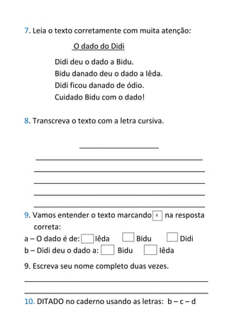 7. Leia o texto corretamente com muita atenção:
O dado do Didi
Didi deu o dado a Bidu.
Bidu danado deu o dado a Iêda.
Didi ficou danado de ódio.
Cuidado Bidu com o dado!
8. Transcreva o texto com a letra cursiva.
___________________
________________________________________
_________________________________________
_________________________________________
_________________________________________
_________________________________________
9. Vamos entender o texto marcando na resposta
correta:
a – O dado é de: Iêda Bidu Didi
b – Didi deu o dado a: Bidu Iêda
9. Escreva seu nome completo duas vezes.
____________________________________________
____________________________________________
10. DITADO no caderno usando as letras: b – c – d
X
 