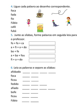 4. Ligue cada palavra ao desenho correspondente.
foca
fada
fio
Fábio
café
fubá
5. Junte as sílabas, forme palavras em seguida leia para
o professor.
fo + fo + ca
a + fi + a + do
bo + fe
a + ba + fou
fi + a + do
6. Leia as palavras e separe as sílabas:
afobado _____ _____ _____ _____
foca _____ _____
ficou _____ _____
fedido _____ _____ _____
afiado _____ _____ _____ _____
bofe _____ _____
ficou _____ _____
Fábio _____ _____
 