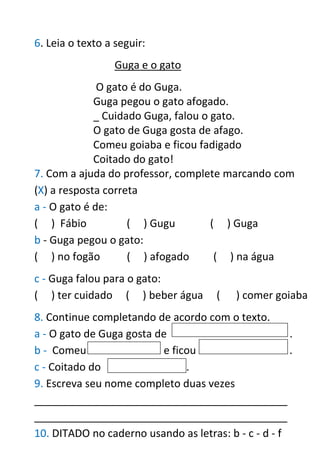 6. Leia o texto a seguir:
Guga e o gato
O gato é do Guga.
Guga pegou o gato afogado.
_ Cuidado Guga, falou o gato.
O gato de Guga gosta de afago.
Comeu goiaba e ficou fadigado
Coitado do gato!
7. Com a ajuda do professor, complete marcando com
(X) a resposta correta
a - O gato é de:
( ) Fábio ( ) Gugu ( ) Guga
b - Guga pegou o gato:
( ) no fogão ( ) afogado ( ) na água
c - Guga falou para o gato:
( ) ter cuidado ( ) beber água ( ) comer goiaba
8. Continue completando de acordo com o texto.
a - O gato de Guga gosta de .
b - Comeu e ficou .
c - Coitado do .
9. Escreva seu nome completo duas vezes
___________________________________________
___________________________________________
10. DITADO no caderno usando as letras: b - c - d - f
 
