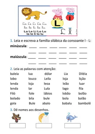 1. Leia e escreva a família silábica da consoante l - L:
minúscula: ____ ____ ____ ____ ____ ____
____ ____ ____ ____ ____ ____
maiúscula: ____ ____ ____ ____ ____ ____
____ ____ ____ ____ ____ ____
2. Leia as palavras com atenção:
baleia lua dólar Lia Diléia
lobo louco Leila loja lição
lenda loja leoa leão luar
lenda lar Lula lago fila
Filó fole lábios lobão bolão
bolado bila bule bola balão
gola Bule abalo babalu bambolê
3. Dê nomes aos desenhos.
 