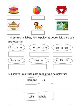 4. Junte as sílabas, forme palavras depois leia para seu
professor(a).
5. Escreva uma frase para cada grupo de palavras:
_____________________________________________
____________________________________________
lu ba lu lê bo bam do la bo
bios lá
lo a ba a lei ba
bamboê Lili
Leila babalu
 