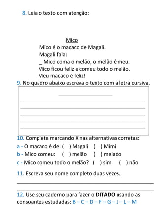 8. Leia o texto com atenção:
Mico
Mico é o macaco de Magali.
Magali fala:
_ Mico coma o melão, o melão é meu.
Mico ficou feliz e comeu todo o melão.
Meu macaco é feliz!
9. No quadro abaixo escreva o texto com a letra cursiva.
10. Complete marcando X nas alternativas corretas:
a - O macaco é de: ( ) Magali ( ) Mimi
b - Mico comeu: ( ) melão ( ) melado
c - Mico comeu todo o melão? ( ) sim ( ) não
11. Escreva seu nome completo duas vezes.
_______________________________________________
_______________________________________________
12. Use seu caderno para fazer o DITADO usando as
consoantes estudadas: B – C – D – F – G – J – L – M
_____________________________________
______________________________________________________________________________________
______________________________________________________________________________________
______________________________________________________________________________________
______________________________________________________________________________________
______________________________________________________________________________________
 