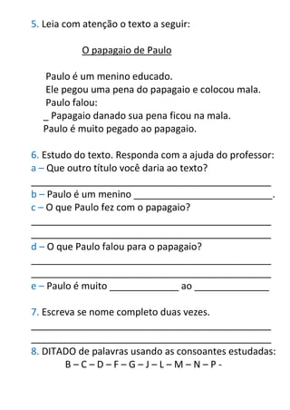 5. Leia com atenção o texto a seguir:
O papagaio de Paulo
Paulo é um menino educado.
Ele pegou uma pena do papagaio e colocou mala.
Paulo falou:
_ Papagaio danado sua pena ficou na mala.
Paulo é muito pegado ao papagaio.
6. Estudo do texto. Responda com a ajuda do professor:
a – Que outro título você daria ao texto?
_____________________________________________
b – Paulo é um menino __________________________.
c – O que Paulo fez com o papagaio?
_____________________________________________
_____________________________________________
d – O que Paulo falou para o papagaio?
_____________________________________________
_____________________________________________
e – Paulo é muito _____________ ao ______________
7. Escreva se nome completo duas vezes.
_____________________________________________
_____________________________________________
8. DITADO de palavras usando as consoantes estudadas:
B – C – D – F – G – J – L – M – N – P -
 