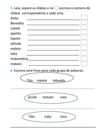 5. Leia, separe as sílabas e no escreva o número de
sílabas correspondente a cada uma.
Anita _____________________________
Benedito _____________________________
Catolé _____________________________
apetite _____________________________
topete _____________________________
atitude _____________________________
maleta _____________________________
nata _____________________________
matemática____________________________
matuto ____________________________
6. Escreva uma frase para cada grupo de palavras.
_____________________________________________________________________________________________
_____________________________________________________________________________________________
Tito maleta tabuada
picolé matuto nata
Tião tuba toca
 