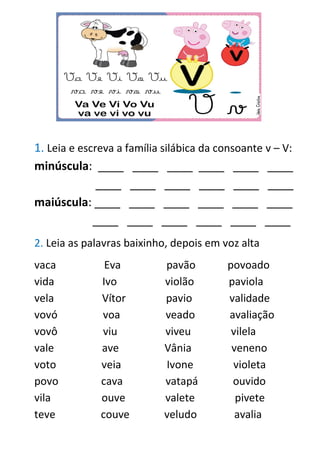 1. Leia e escreva a família silábica da consoante v – V:
minúscula: ____ ____ ____ ____ ____ ____
____ ____ ____ ____ ____ ____
maiúscula: ____ ____ ____ ____ ____ ____
____ ____ ____ ____ ____ ____
2. Leia as palavras baixinho, depois em voz alta
vaca Eva pavão povoado
vida Ivo violão paviola
vela Vítor pavio validade
vovó voa veado avaliação
vovô viu viveu vilela
vale ave Vânia veneno
voto veia Ivone violeta
povo cava vatapá ouvido
vila ouve valete pivete
teve couve veludo avalia
 