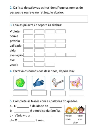2. Da lista de palavras acima identifique os nomes de
pessoas e escreva no retângulo abaixo:
3. Leia as palavras e separe as sílabas:
Violeta
couve
paviola
validade
vida
avaliação
ave
veado
4. Escreva os nomes dos desenhos, depois leia:
5. Complete as frases com as palavras do quadro.
a - O _______ é da idade da _______.
b - _________ é o médico da família.
c - Vânia viu a ____________.
d – O __________ é meu.
violão vovô
vovó ave
Vítor
 